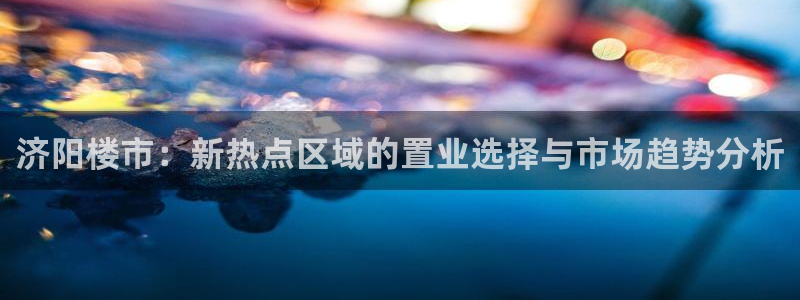 新宝5公司：济阳楼市：新热点区域的置业选择与市场趋势分析