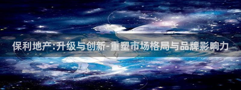 新宝5户端：保利地产:升级与创新-重塑市场格局与品牌影响力