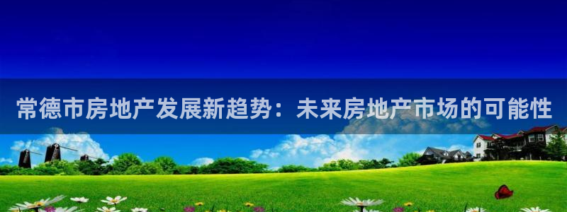 新宝5唯一：常德市房地产发展新趋势：未来房地产市场的可能性